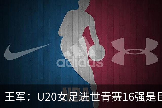 王军：U20女足进世青赛16强是巨大进步，若备战周期更长会更好